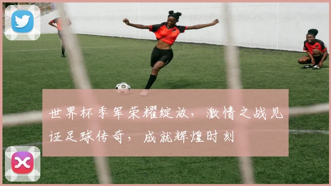 世界杯季军荣耀绽放，激情之战见证足球传奇，成就辉煌时刻