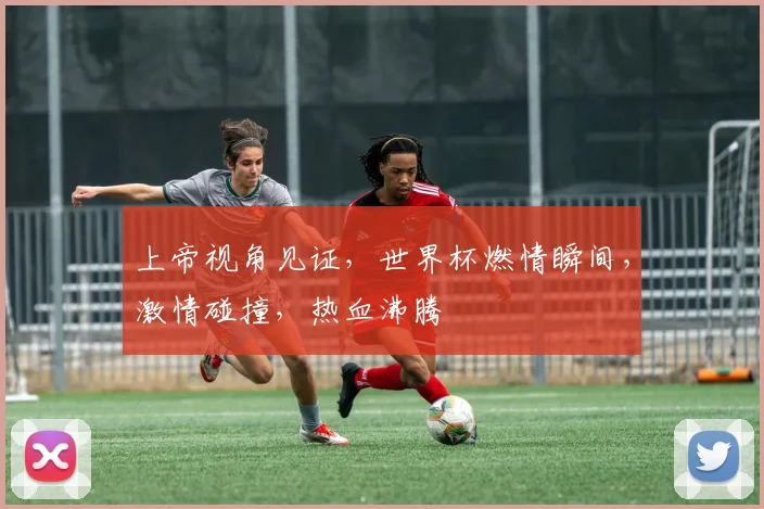 上帝视角见证，世界杯燃情瞬间，激情碰撞，热血沸腾