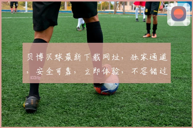 贝博买球最新下载网址，独家通道，安全可靠，立即体验，不容错过，快速下载