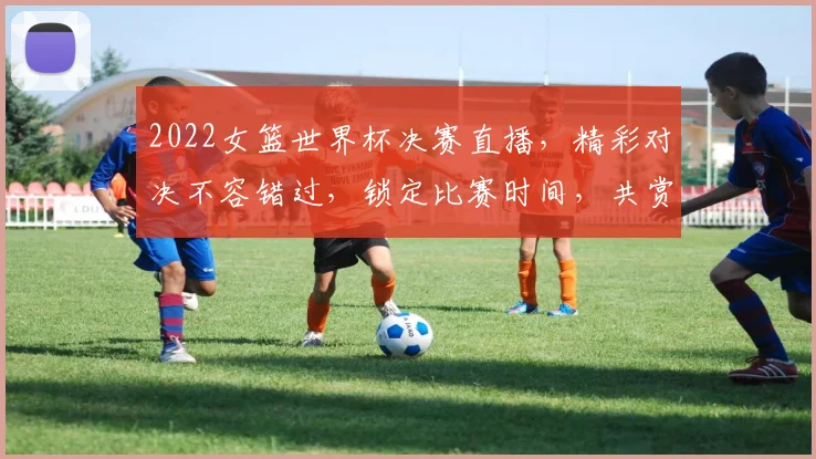 2022女篮世界杯决赛直播，精彩对决不容错过，锁定比赛时间，共赏巅峰之战